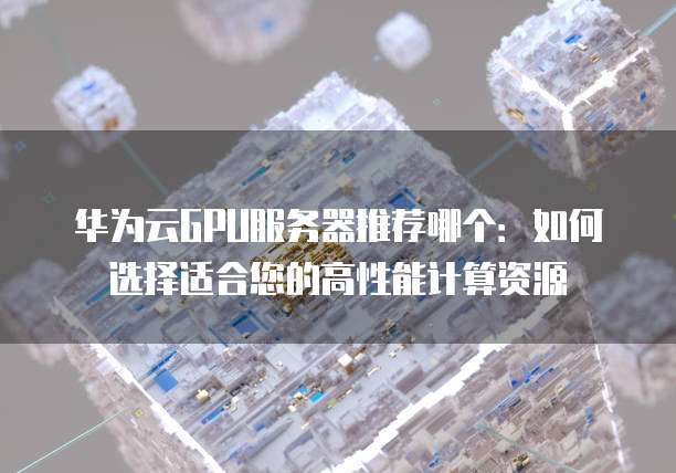 华为云GPU服务器推荐哪个：如何选择适合您的高性能计算资源