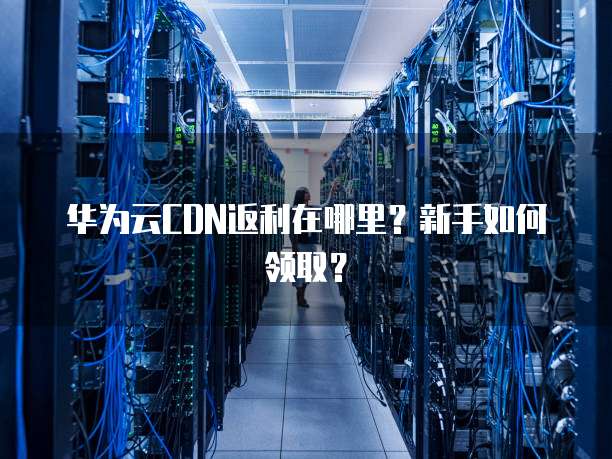 华为云CDN返利在哪里?新手如何领取?