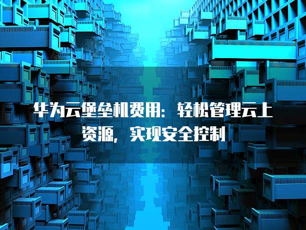 华为云堡垒机费用:轻松管理云上资源,实现安全控制