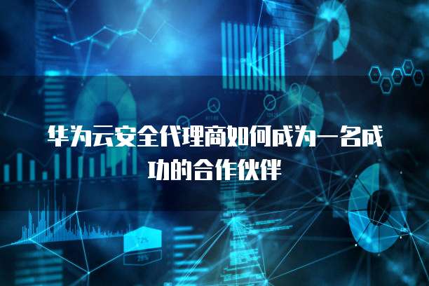 华为云安全代理商如何成为一名成功的合作伙伴