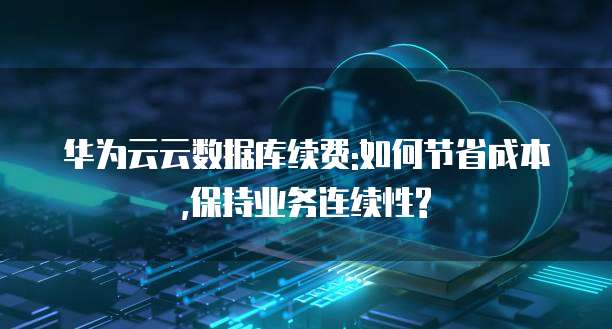 华为云云数据库续费:如何节省成本,保持业务连续性?