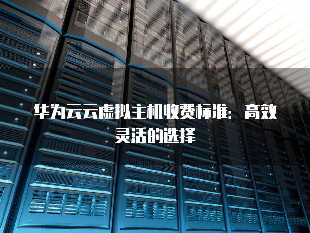 华为云云虚拟主机收费标准:高效灵活的选择