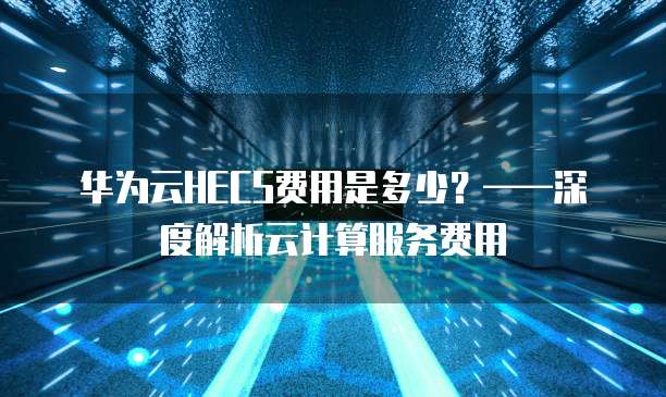 华为云HECS费用是多少?——深度解析云计算服务费用