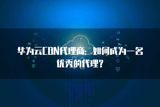 华为云CDN代理商：如何成为一名优秀的代理？