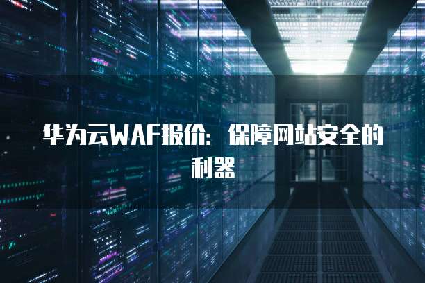 华为云WAF报价:保障网站安全的利器