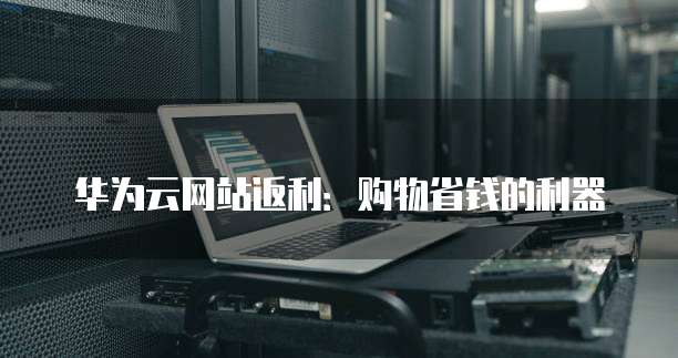 华为云网站返利：购物省钱的利器
