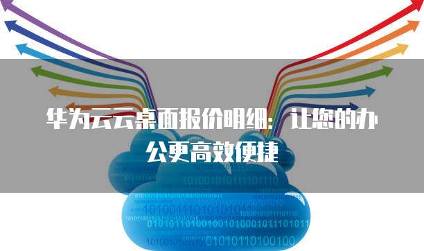 华为云云桌面报价明细：让您的办公更高效便捷