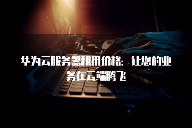 华为云服务器租用价格:让您的业务在云端腾飞