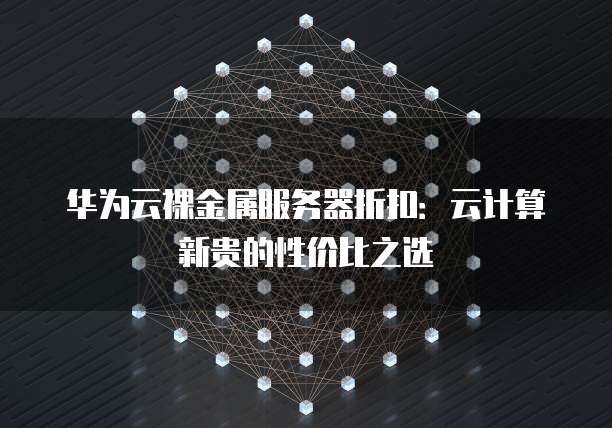 华为云裸金属服务器折扣:云计算新贵的性价比之选