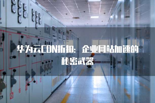华为云CDN折扣:企业网站加速的秘密武器
