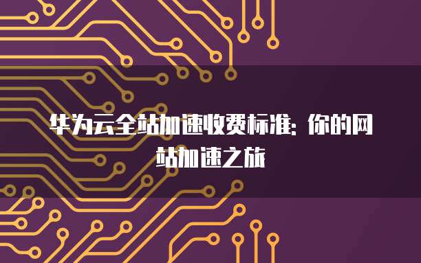 华为云全站加速收费标准: 你的网站加速之旅