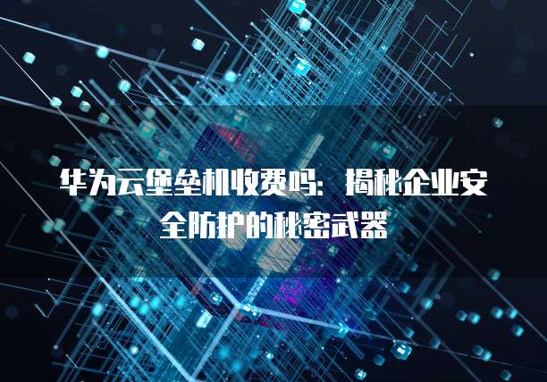 华为云堡垒机收费吗:揭秘企业安全防护的秘密武器