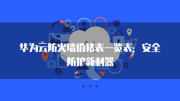 华为云防火墙价格表一览表：安全防护新利器