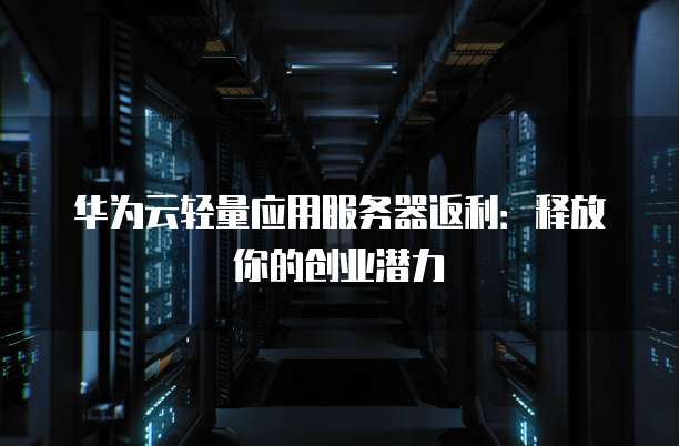 华为云轻量应用服务器返利:释放你的创业潜力