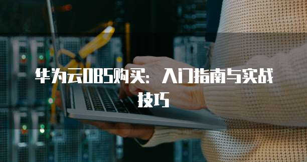 华为云OBS购买:入门指南与实战技巧