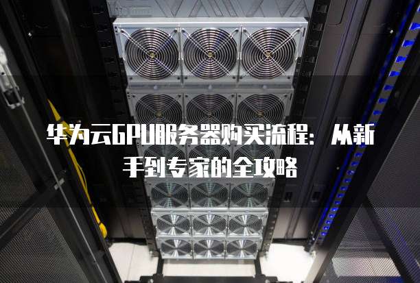 华为云GPU服务器购买流程:从新手到专家的全攻略