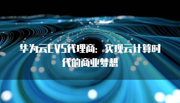 华为云EVS代理商:实现云计算时代的商业梦想