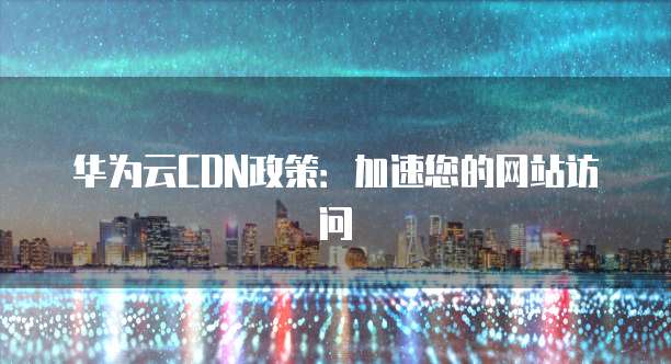华为云CDN政策:加速您的网站访问