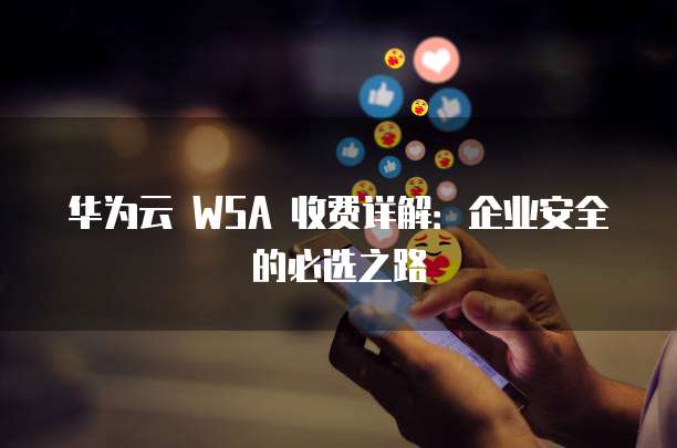 华为云 WSA 收费详解:企业安全的必选之路