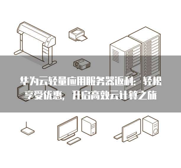 华为云轻量应用服务器返利:轻松享受优惠,开启高效云计算之旅