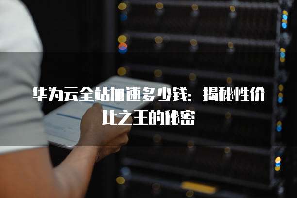 华为云全站加速多少钱:揭秘性价比之王的秘密