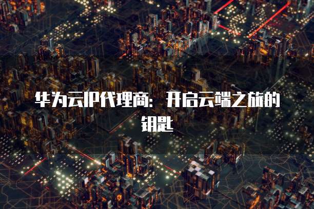 华为云IP代理商:开启云端之旅的钥匙