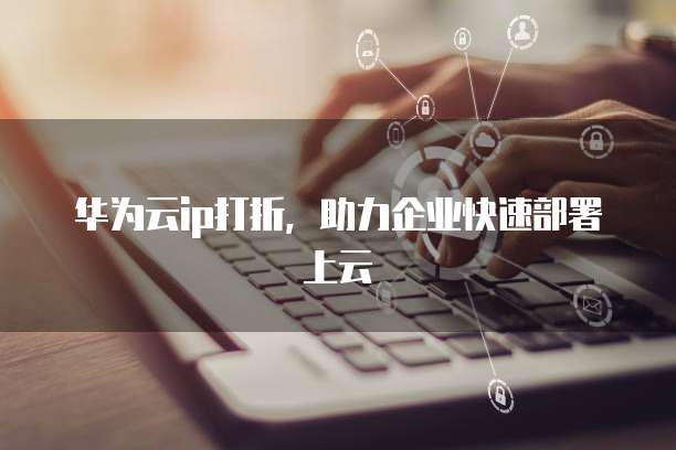 华为云ip打折,助力企业快速部署上云