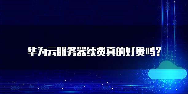 华为云服务器续费真的好贵吗?