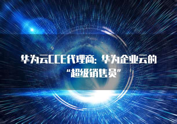 华为云CCE代理商: 华为企业云的&ldquo;超级销售员&rdquo;