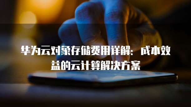 华为云对象存储费用详解:成本效益的云计算解决方案