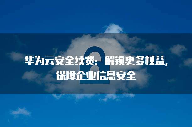 华为云安全续费:解锁更多权益,保障企业信息安全