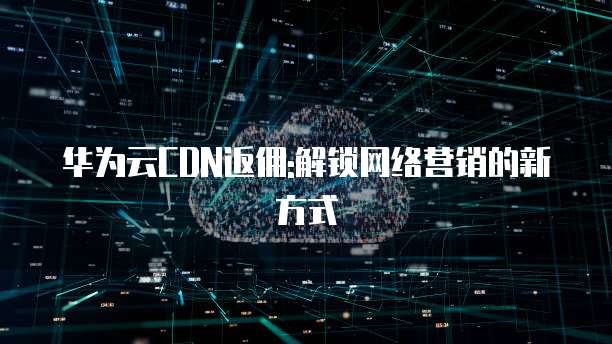 华为云CDN返佣:解锁网络营销的新方式