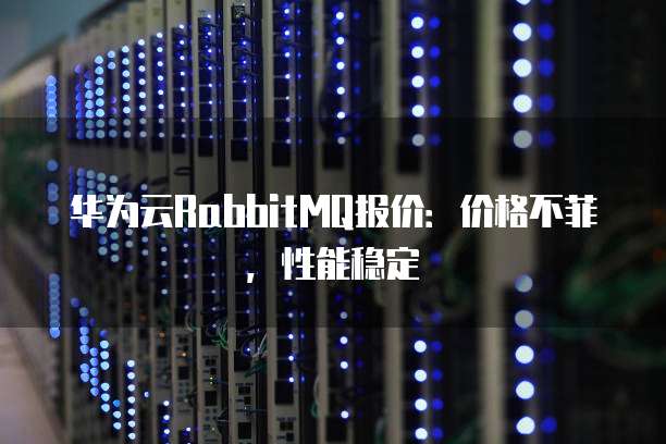 华为云RabbitMQ报价：价格不菲，性能稳定