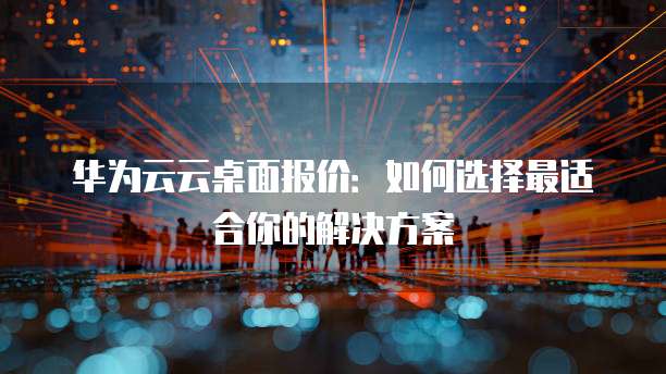 华为云云桌面报价:如何选择最适合你的解决方案