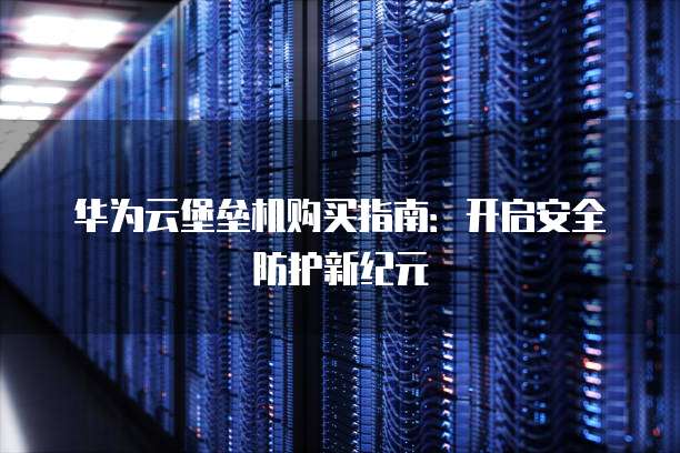 华为云堡垒机购买指南:开启安全防护新纪元