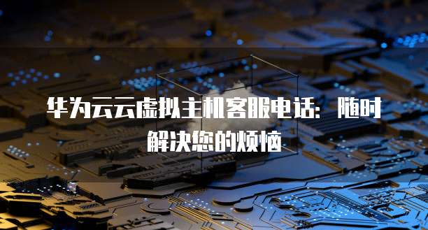华为云云虚拟主机客服电话：随时解决您的烦恼