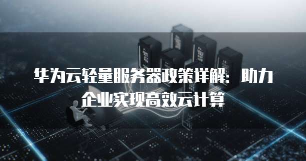 华为云轻量服务器政策详解:助力企业实现高效云计算