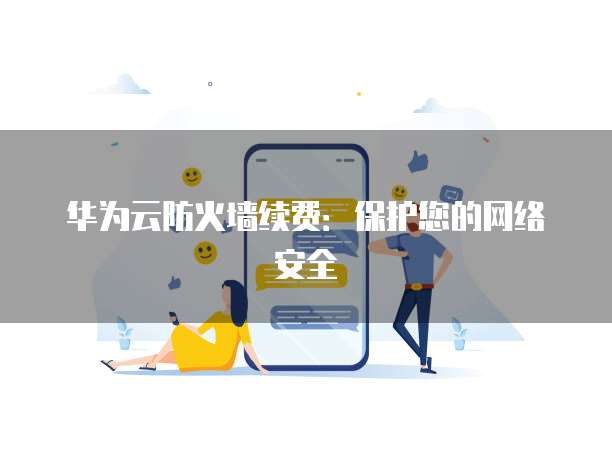 华为云防火墙续费:保护您的网络安全