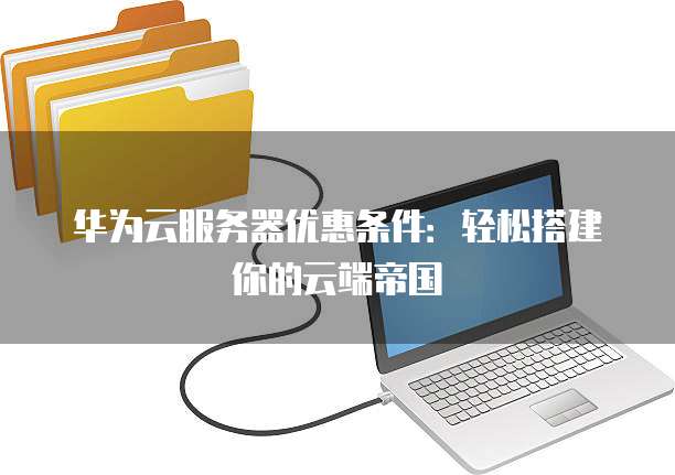 华为云服务器优惠条件:轻松搭建你的云端帝国