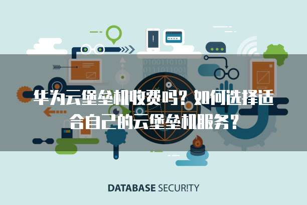 华为云堡垒机收费吗？如何选择适合自己的云堡垒机服务？