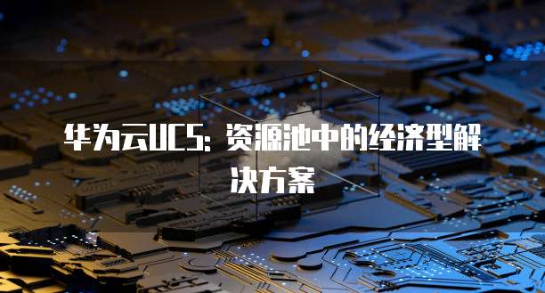 华为云UCS: 资源池中的经济型解决方案