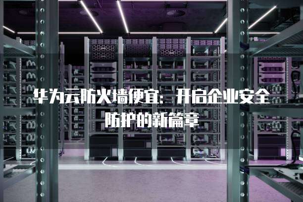 华为云防火墙便宜:开启企业安全防护的新篇章