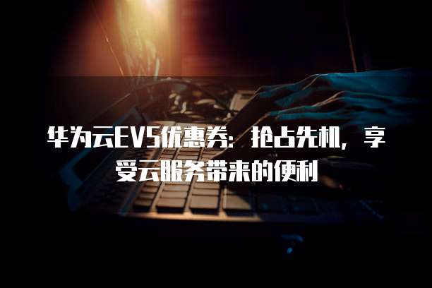 华为云EVS优惠券:抢占先机,享受云服务带来的便利