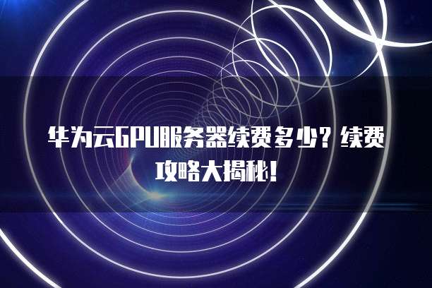 华为云GPU服务器续费多少？续费攻略大揭秘！