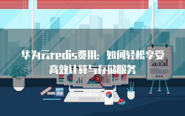 华为云redis费用:如何轻松享受高效计算与存储服务