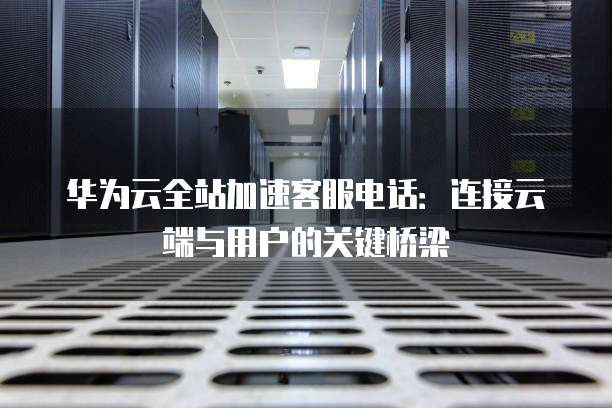 华为云全站加速客服电话：连接云端与用户的关键桥梁