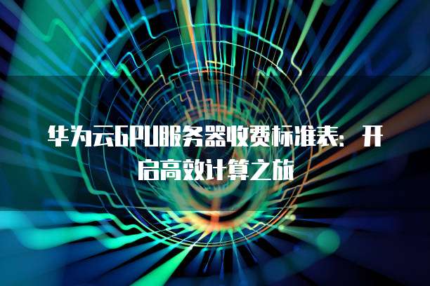 华为云GPU服务器收费标准表:开启高效计算之旅