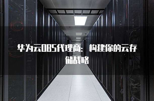 华为云OBS代理商：构建你的云存储战略
