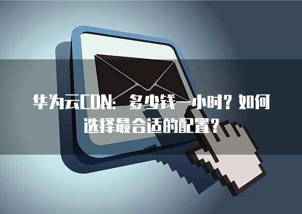 华为云CDN:多少钱一小时?如何选择最合适的配置?