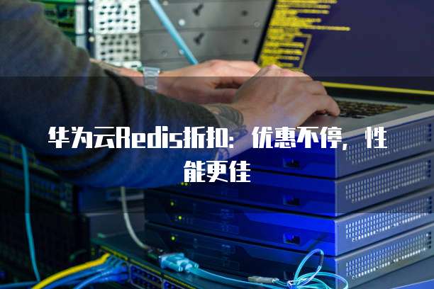 华为云Redis折扣:优惠不停,性能更佳